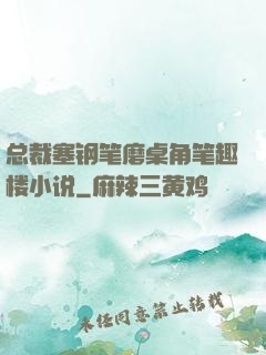 总裁塞钢笔磨桌角笔趣楼小说