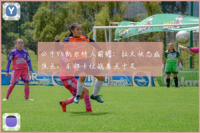 公牛vs凯尔特人前瞻:拉文状态成焦点,东部卡位战看点十足