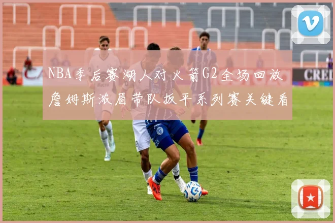 NBA季后赛湖人对火箭G2全场回放 詹姆斯浓眉带队扳平系列赛关键看点