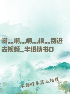 啊灬啊灬啊灬快灬别进去视频
