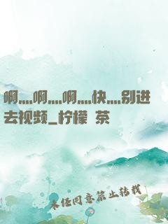 啊灬啊灬啊灬快灬别进去视频