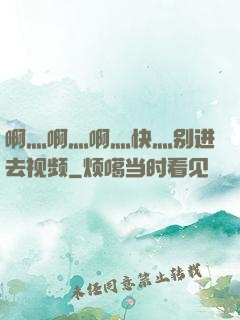 啊灬啊灬啊灬快灬别进去视频